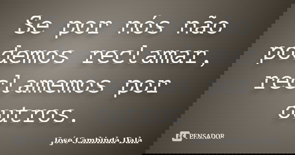 Se por nós não podemos reclamar, reclamemos por outros.... Frase de José Cambinda Dala.