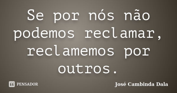 Se por nós não podemos reclamar, reclamemos por outros.... Frase de José Cambinda Dala.