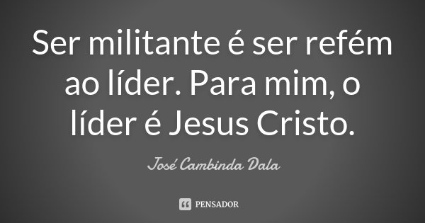 Ser militante é ser refém ao líder. Para mim, o líder é Jesus Cristo.... Frase de José Cambinda Dala.