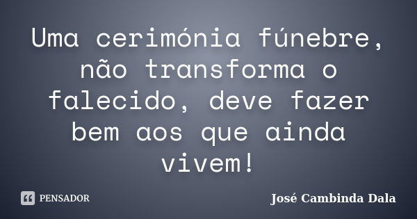 Uma cerimónia fúnebre, não transforma o falecido, deve fazer bem aos que ainda vivem!... Frase de José Cambinda Dala.