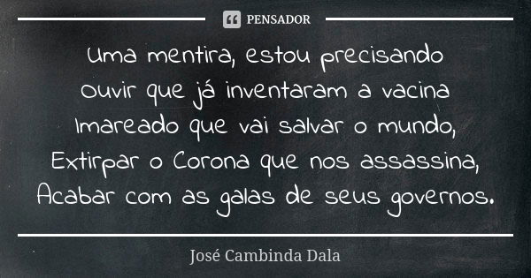 Uma mentira, estou precisando
Ouvir que já inventaram a vacina
Imareado que vai salvar o mundo,
Extirpar o Corona que nos assassina,
Acabar com as galas de seus... Frase de José Cambinda Dala.