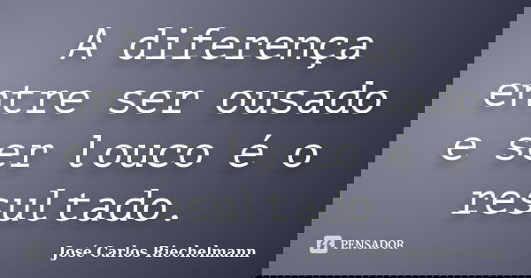 A diferença entre ser ousado e ser louco é o resultado.... Frase de José Carlos Riechelmann.