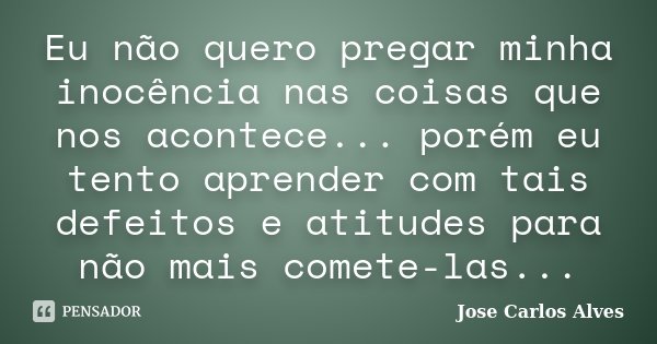 Eu não quero pregar minha inocência nas coisas que nos acontece... porém eu tento aprender com tais defeitos e atitudes para não mais comete-las...... Frase de José Carlos Alves.