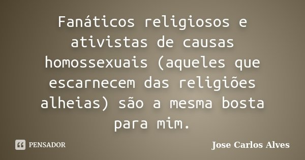 Fanáticos religiosos e ativistas de causas homossexuais (aqueles que escarnecem das religiões alheias) são a mesma bosta para mim.... Frase de José Carlos Alves.