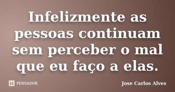 Infelizmente as pessoas continuam sem perceber o mal que eu faço a elas.... Frase de Jose Carlos Alves.