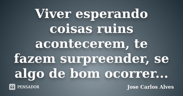 Viver esperando coisas ruins acontecerem, te fazem surpreender, se algo de bom ocorrer...... Frase de José Carlos Alves.