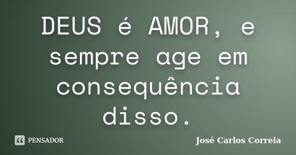 DEUS é AMOR, e sempre age em consequência disso.... Frase de José Carlos Correia.