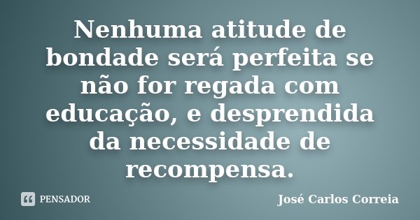 Nenhuma atitude de bondade será perfeita se não for regada com educação, e desprendida da necessidade de recompensa.... Frase de José Carlos Correia.