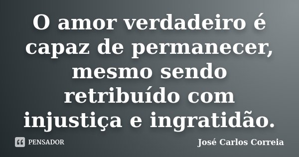 O amor verdadeiro é capaz de permanecer, mesmo sendo retribuído com injustiça e ingratidão.... Frase de José Carlos Correia.