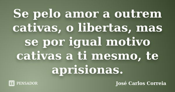 Se pelo amor a outrem cativas, o libertas, mas se por igual motivo cativas a ti mesmo, te aprisionas.... Frase de José Carlos Correia.