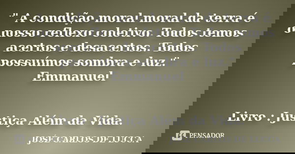 " A condição moral moral da terra é o nosso reflexo coletivo. Todos temos acertos e desacertos. Todos possuímos sombra e luz." Emmanuel Livro : Justiça ... Frase de José Carlos de Lucca.