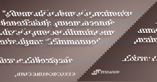 " Quem dá o bem é o primeiro beneficiado, quem acende uma luz é o que se ilumina em primeiro lugar." Emmanuel Livro: Cura e Libertação... Frase de José Carlos De Lucca.