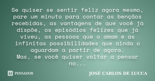 Se quiser se sentir feliz agora mesmo, pare um minuto para contar as bençãos recebidas, as vantagens de que você já dispõe, os episódios felizes que já viveu, a... Frase de José Carlos De Lucca.