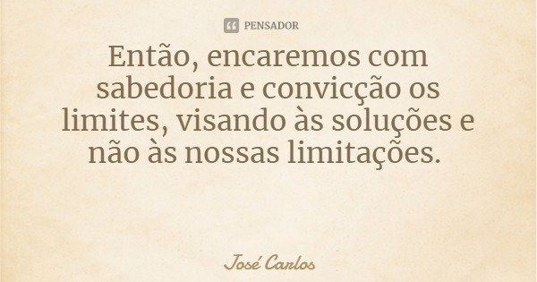 Então, encaremos com sabedoria e convicção os limites, visando às soluções e não às nossas limitações.... Frase de José Carlos.