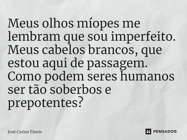 ⁠Meus olhos míopes me lembram que sou imperfeito. Meus cabelos brancos, que estou aqui de passagem. Como podem seres humanos ser tão soberbos e prepotentes?... Frase de José Carlos Fineis.