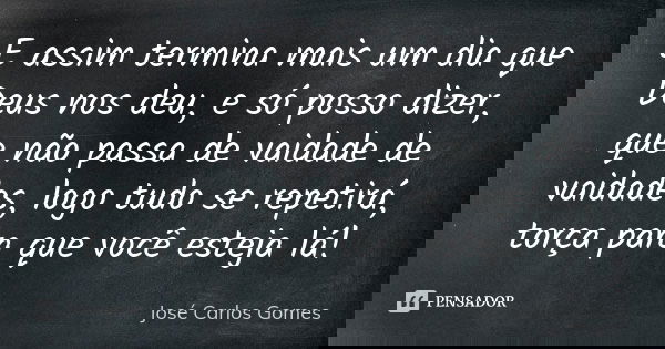 E assim termina mais um dia que Deus nos deu, e só posso dizer, que não passa de vaidade de vaidades, logo tudo se repetirá, torça para que você esteja lá!... Frase de José Carlos Gomes.