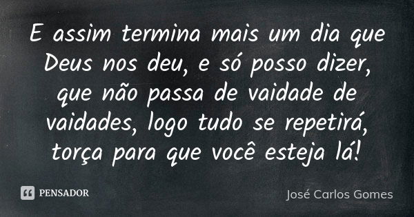 E assim termina mais um dia que Deus nos deu, e só posso dizer, que não passa de vaidade de vaidades, logo tudo se repetirá, torça para que você esteja lá!... Frase de José Carlos Gomes.