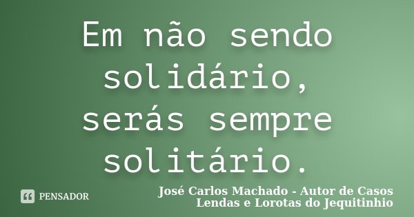 Em não sendo solidário, serás sempre solitário.... Frase de José Carlos Machado - Autor de Casos Lendas e Lorotas do Jequitinhio.