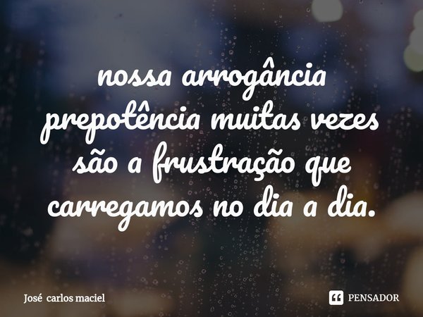 ⁠nossa arrogância prepotência muitas vezes são a frustração que carregamos no dia a dia.... Frase de José carlos maciel.