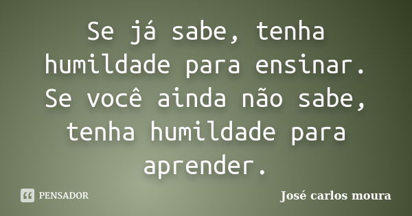 Se já sabe, tenha humildade para ensinar. Se você ainda não sabe, tenha humildade para aprender.... Frase de José Carlos Moura.