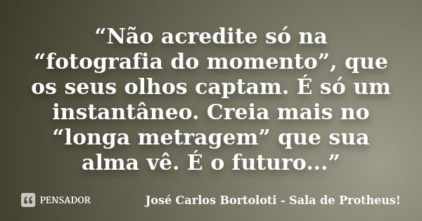 “Não acredite só na “fotografia do momento”, que os seus olhos captam. É só um instantâneo. Creia mais no “longa metragem” que sua alma vê. É o futuro...”... Frase de José Carlos Bortoloti - Sala de Protheus!.