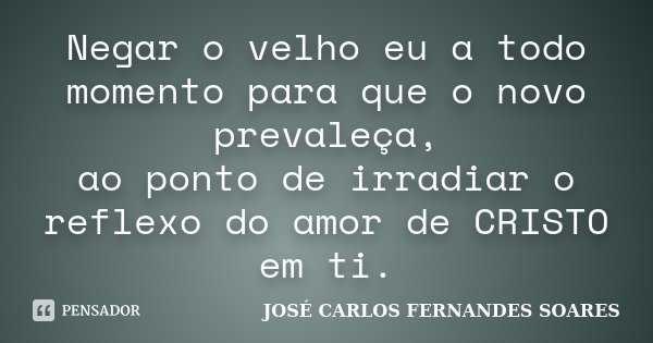Negar o velho eu a todo momento para que o novo prevaleça, ao ponto de irradiar o reflexo do amor de CRISTO em ti.... Frase de José Carlos Fernandes Soares.