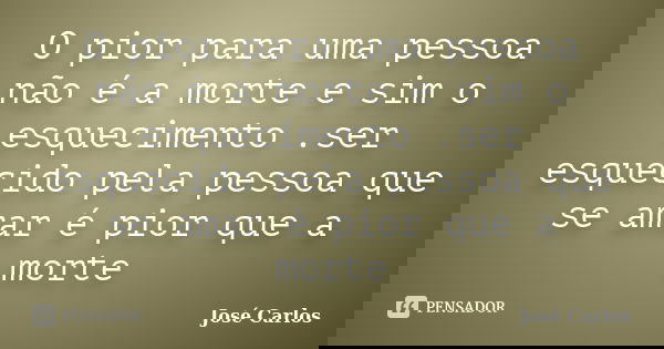 O pior para uma pessoa não é a morte e sim o esquecimento .ser esquecido pela pessoa que se amar é pior que a morte... Frase de José carlos.