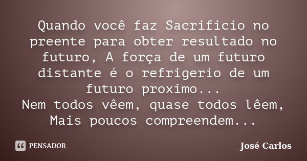 Quando você faz Sacrificio no preente para obter resultado no futuro, A força de um futuro distante é o refrigerio de um futuro proximo... Nem todos vêem, quase... Frase de José Carlos.