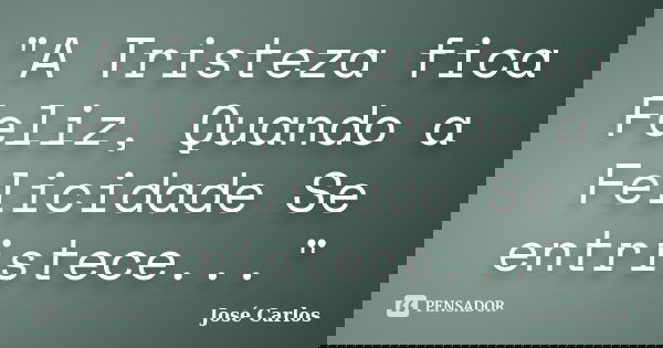"A Tristeza fica Feliz, Quando a Felicidade Se entristece..."... Frase de José Carlos.
