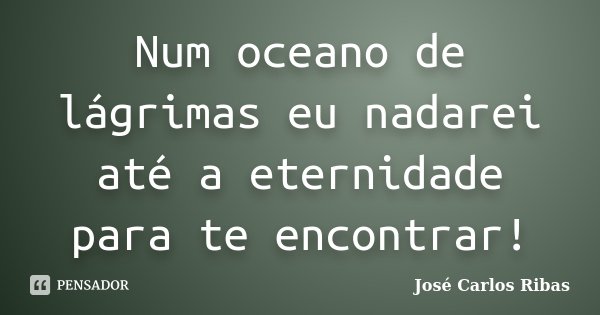 Num oceano de lágrimas eu nadarei até a eternidade para te encontrar!... Frase de José Carlos Ribas.