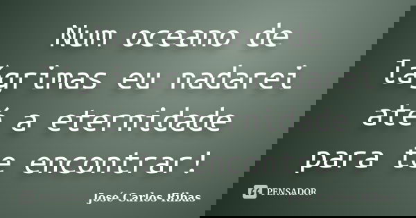 Num oceano de lágrimas eu nadarei até a eternidade para te encontrar!... Frase de José Carlos Ribas.