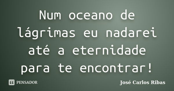 Num oceano de lágrimas eu nadarei até a eternidade para te encontrar!... Frase de José Carlos Ribas.