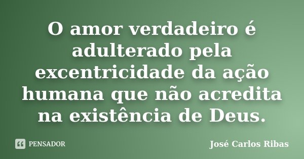 O amor verdadeiro é adulterado pela excentricidade da ação humana que não acredita na existência de Deus.... Frase de José Carlos Ribas.
