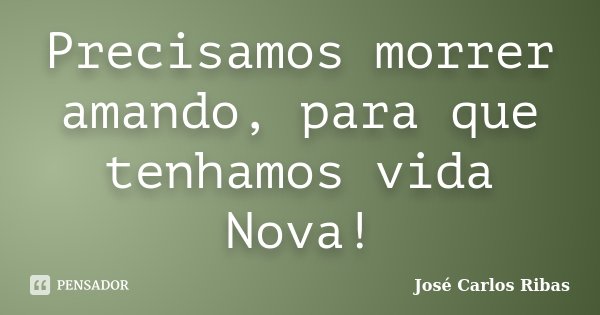 Precisamos morrer amando, para que tenhamos vida Nova!... Frase de José Carlos Ribas.