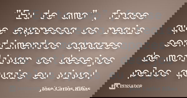 "Eu te amo", frase que expressa os reais sentimentos capazes de motivar os desejos pelos quais eu vivo!... Frase de José Carlos Ribas.