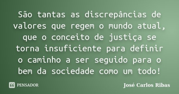 São tantas as discrepâncias de valores que regem o mundo atual, que o conceito de justiça se torna insuficiente para definir o caminho a ser seguido para o bem ... Frase de José Carlos Ribas.