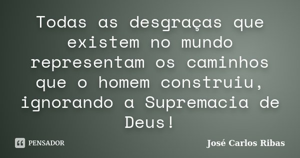 Todas as desgraças que existem no mundo representam os caminhos que o homem construiu, ignorando a Supremacia de Deus!... Frase de José Carlos Ribas.