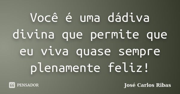 Você é uma dádiva divina que permite que eu viva quase sempre plenamente feliz!... Frase de José Carlos Ribas.