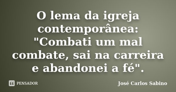 O lema da igreja contemporânea: "Combati um mal combate, sai na carreira e abandonei a fé".... Frase de José Carlos Sabino.