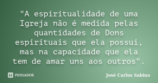 "A espiritualidade de uma Igreja não é medida pelas quantidades de Dons espirituais que ela possui, mas na capacidade que ela tem de amar uns aos outros&qu... Frase de José Carlos Sabino.