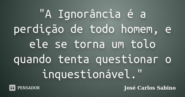 "A Ignorância é a perdição de todo homem, e ele se torna um tolo quando tenta questionar o inquestionável."... Frase de José Carlos Sabino.