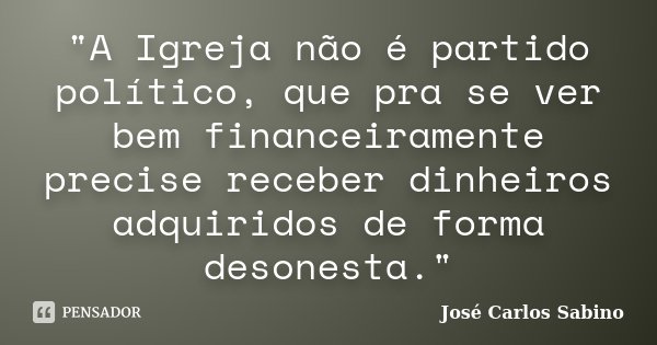 "A Igreja não é partido político, que pra se ver bem financeiramente precise receber dinheiros adquiridos de forma desonesta."... Frase de José Carlos Sabino.