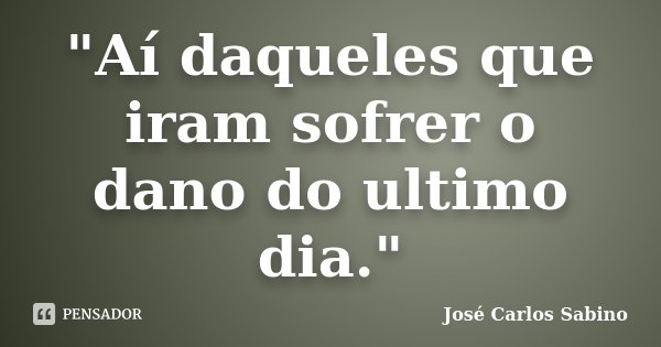 "Aí daqueles que iram sofrer o dano do ultimo dia."... Frase de José Carlos Sabino.