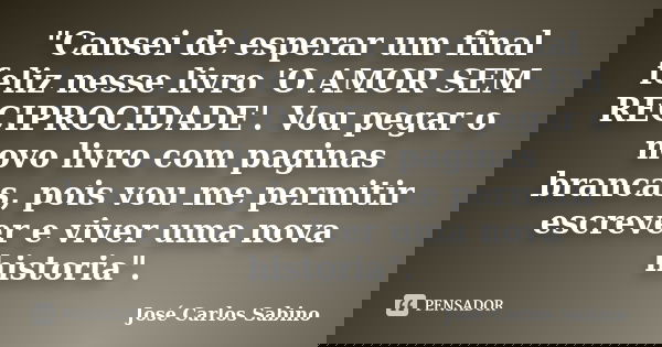 "Cansei de esperar um final feliz nesse livro 'O AMOR SEM RECIPROCIDADE'. Vou pegar o novo livro com paginas brancas, pois vou me permitir escrever e viver... Frase de José Carlos Sabino.