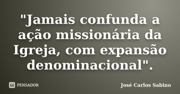 "Jamais confunda a ação missionária da Igreja, com expansão denominacional".... Frase de José Carlos Sabino.