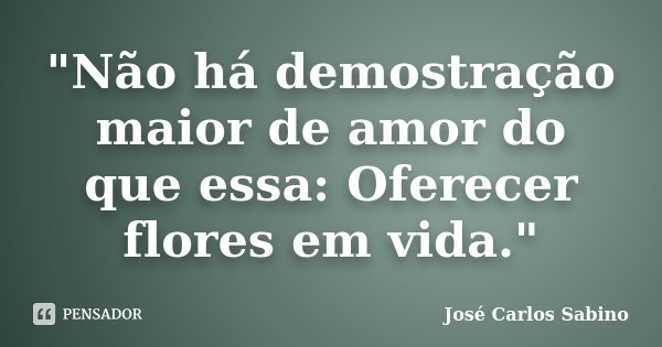 "Não há demostração maior de amor do que essa: Oferecer flores em vida."... Frase de José Carlos Sabino.