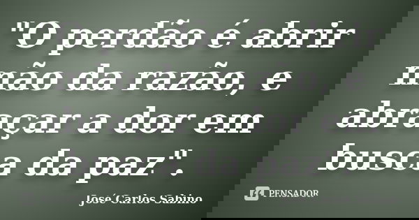 "O perdão é abrir mão da razão, e abraçar a dor em busca da paz".... Frase de José Carlos Sabino.