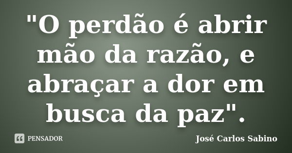 "O perdão é abrir mão da razão, e abraçar a dor em busca da paz".... Frase de José Carlos Sabino.