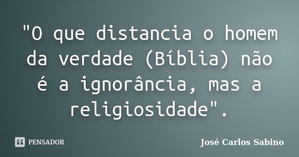 "O que distancia o homem da verdade (Bíblia) não é a ignorância, mas a religiosidade".... Frase de José Carlos Sabino.