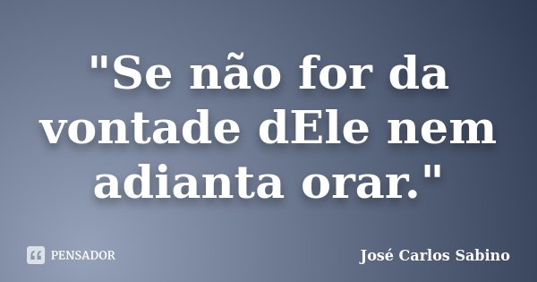 "Se não for da vontade dEle nem adianta orar."... Frase de José Carlos Sabino.